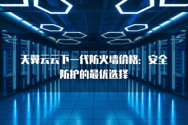 天翼云云下一代防火墙价格：安全防护的最优选择