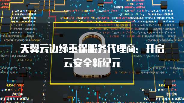 天翼云边缘重保服务代理商：开启云安全新纪元