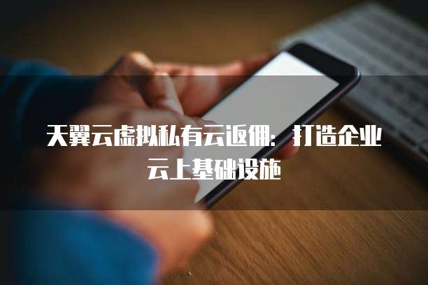 天翼云虚拟私有云返佣:打造企业云上基础设施