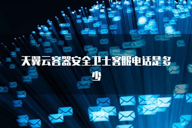 天翼云容器安全卫士客服电话是多少