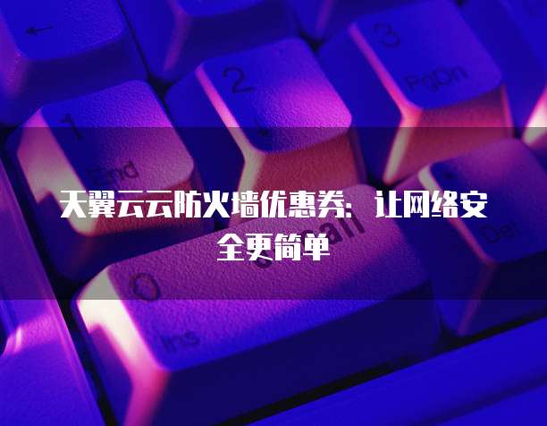天翼云云防火墙优惠券:让网络安全更简单