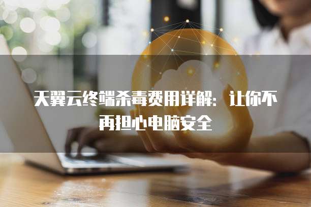 天翼云终端杀毒费用详解:让你不再担心电脑安全