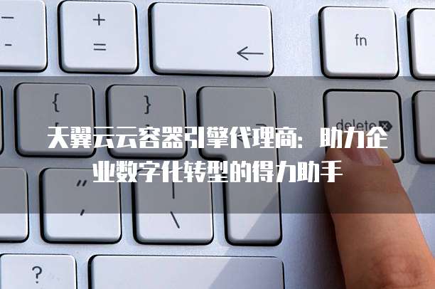 天翼云云容器引擎代理商:助力企业数字化转型的得力助手