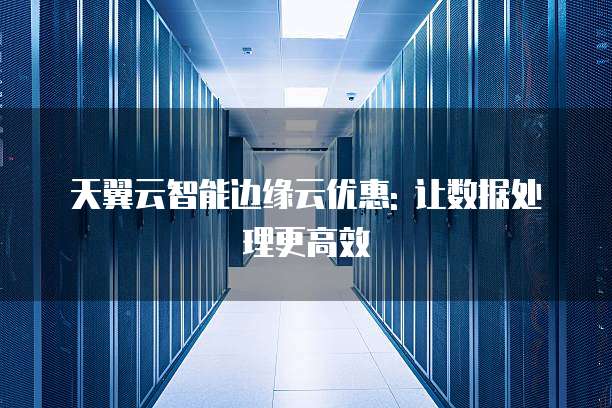 天翼云智能边缘云优惠: 让数据处理更高效