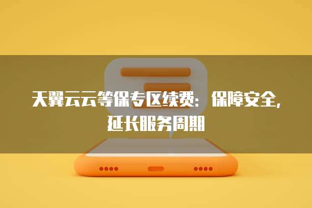 天翼云云等保专区续费:保障安全,延长服务周期