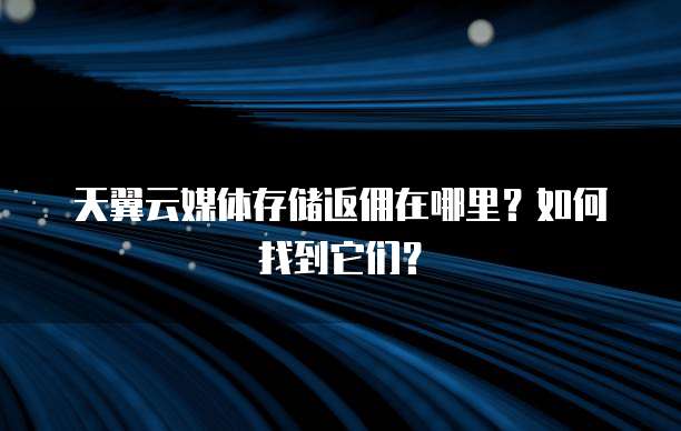 天翼云媒体存储返佣在哪里?如何找到它们?