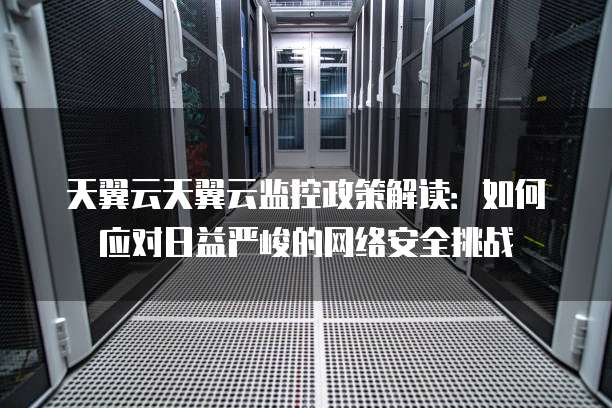 天翼云天翼云监控政策解读:如何应对日益严峻的网络安全挑战
