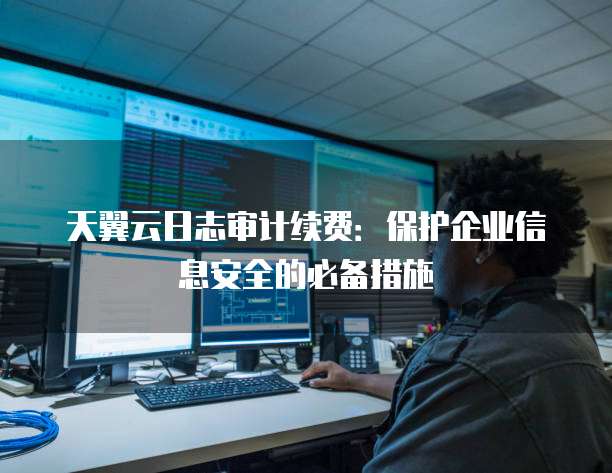 天翼云日志审计续费:保护企业信息安全的必备措施