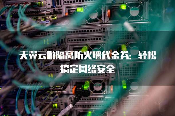 天翼云微隔离防火墙代金券:轻松搞定网络安全