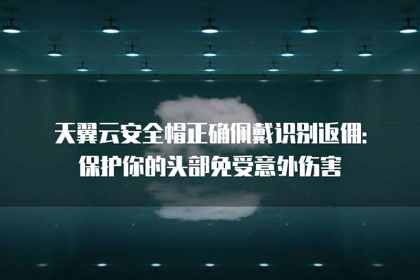 天翼云安全帽正确佩戴识别返佣:保护你的头部免受意外伤害