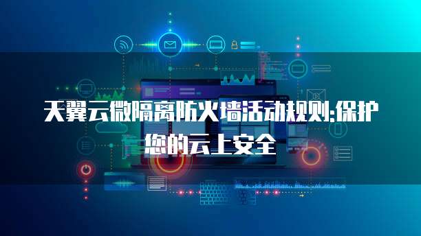 天翼云微隔离防火墙活动规则:保护您的云上安全