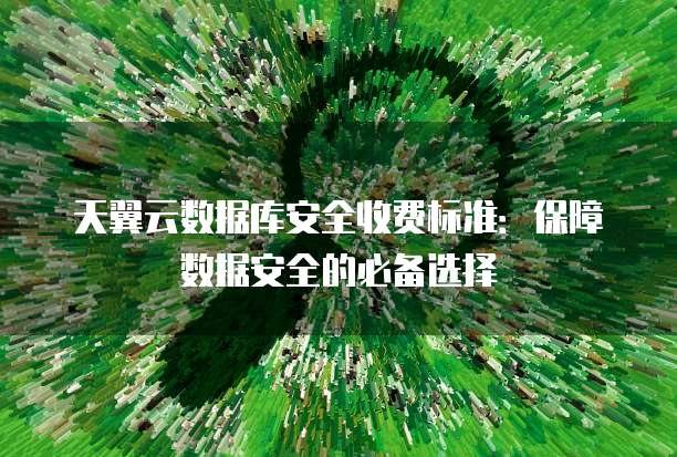 天翼云数据库安全收费标准:保障数据安全的必备选择