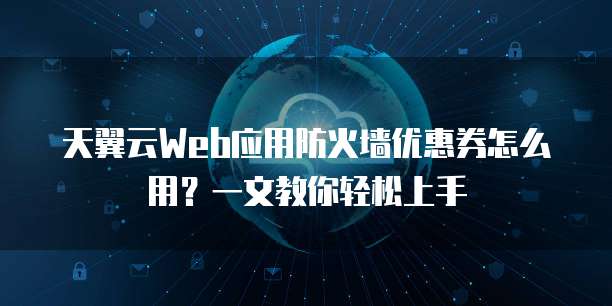 天翼云Web应用防火墙优惠券怎么用?一文教你轻松上手