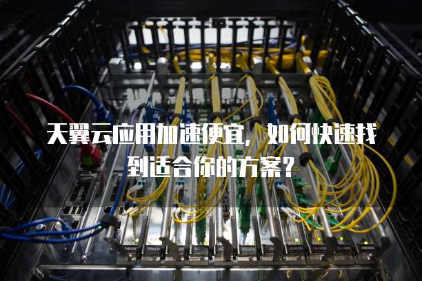 天翼云应用加速便宜,如何快速找到适合你的方案?