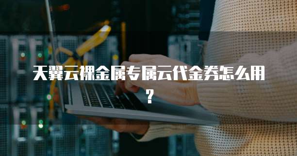 天翼云裸金属专属云代金券怎么用?