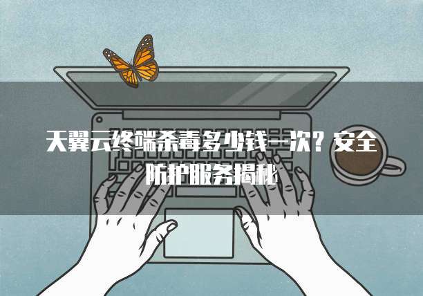 天翼云终端杀毒多少钱一次?安全防护服务揭秘