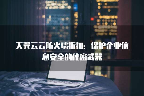 天翼云云防火墙折扣:保护企业信息安全的秘密武器