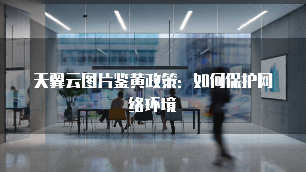 天翼云图片鉴黄政策:如何保护网络环境