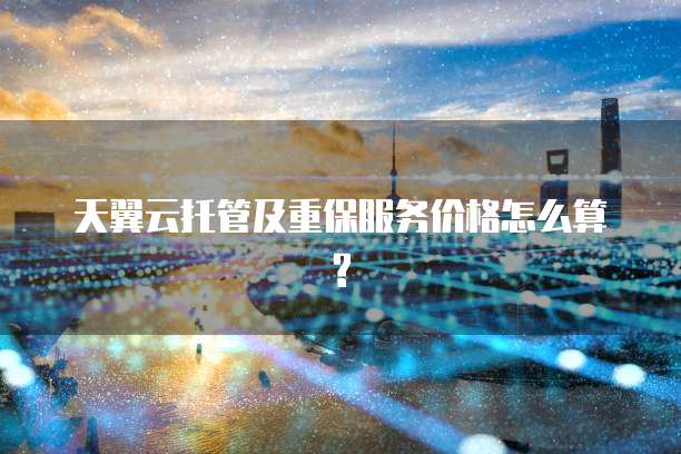 天翼云托管及重保服务价格怎么算?