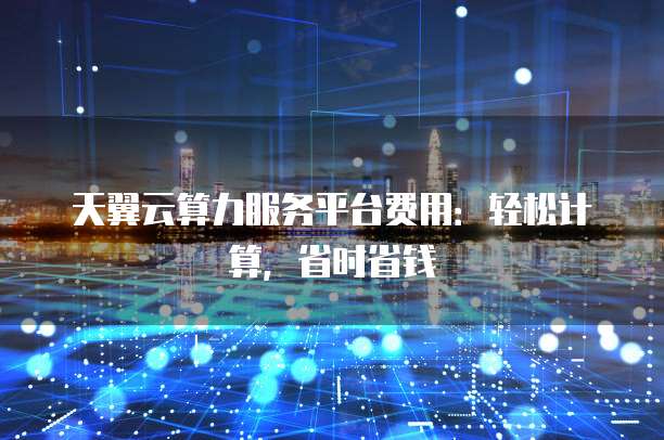天翼云算力服务平台费用:轻松计算,省时省钱