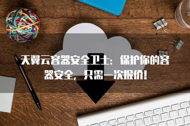 天翼云容器安全卫士：保护你的容器安全，只需一次报价！