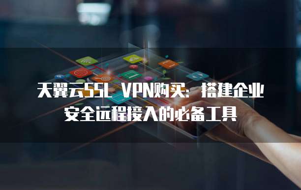 天翼云SSL VPN购买:搭建企业安全远程接入的必备工具