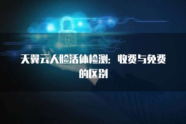 天翼云人脸活体检测:收费与免费的区别