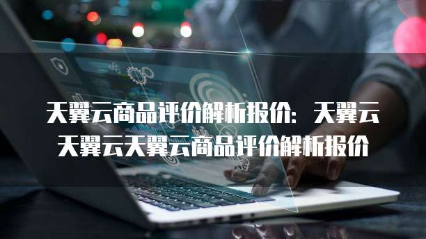 天翼云商品评价解析报价:天翼云天翼云天翼云商品评价解析报价