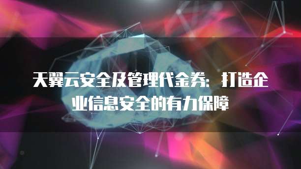 天翼云安全及管理代金券:打造企业信息安全的有力保障