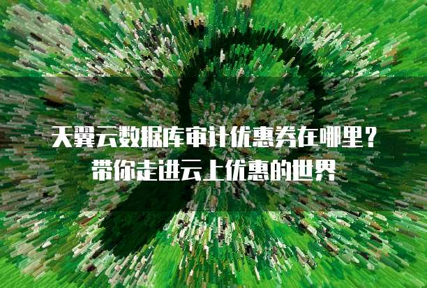 天翼云数据库审计优惠券在哪里?带你走进云上优惠的世界