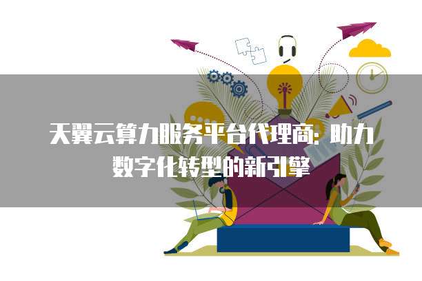 天翼云算力服务平台代理商: 助力数字化转型的新引擎