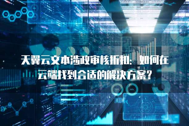 天翼云文本涉政审核折扣:如何在云端找到合适的解决方案?