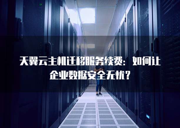 天翼云主机迁移服务续费:如何让企业数据安全无忧?