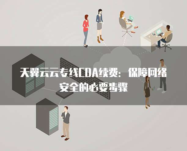天翼云云专线CDA续费:保障网络安全的必要步骤