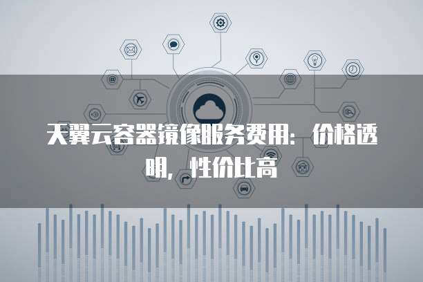 天翼云容器镜像服务费用:价格透明,性价比高