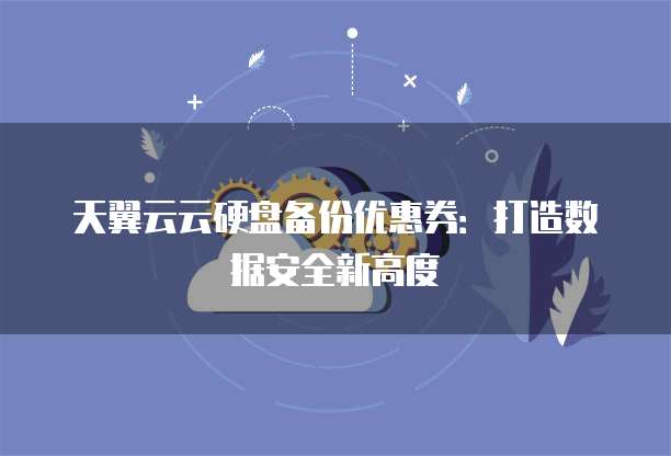 天翼云云硬盘备份优惠券:打造数据安全新高度