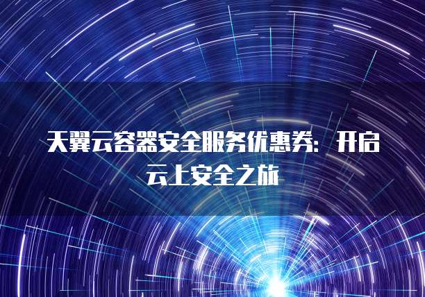 天翼云容器安全服务优惠券:开启云上安全之旅