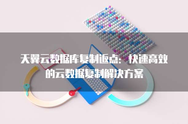 天翼云数据库复制返点:快速高效的云数据复制解决方案