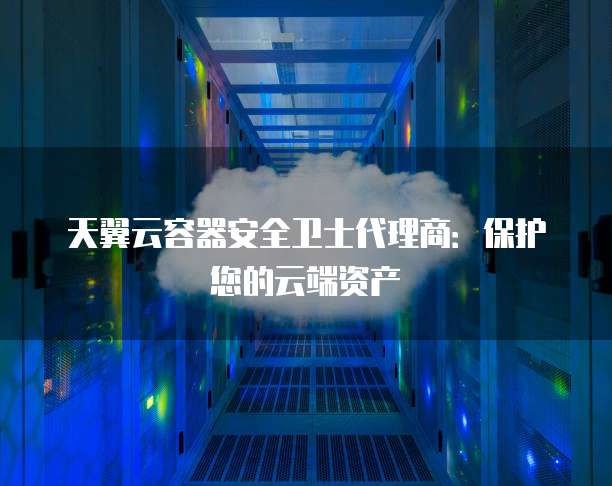 天翼云容器安全卫士代理商:保护您的云端资产