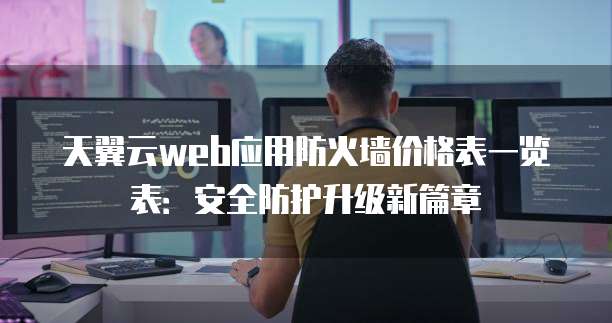 天翼云web应用防火墙价格表一览表:安全防护升级新篇章