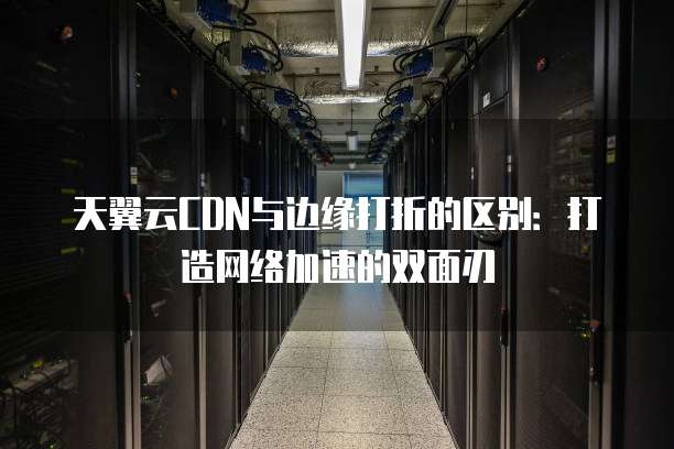 天翼云CDN与边缘打折的区别:打造网络加速的双面刃