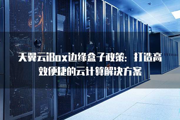 天翼云iBox边缘盒子政策:打造高效便捷的云计算解决方案