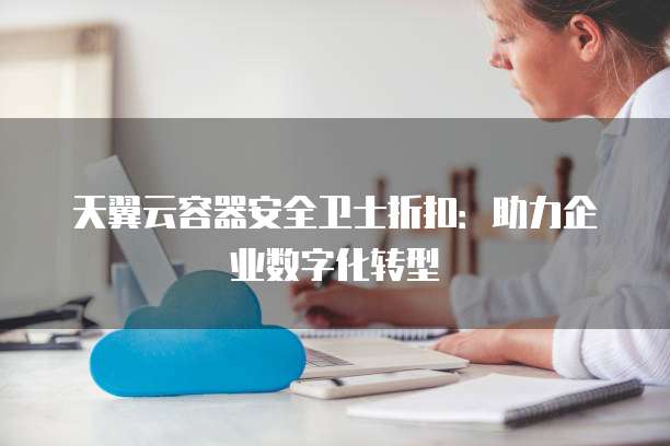 天翼云容器安全卫士折扣:助力企业数字化转型