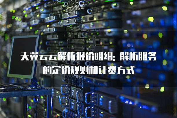天翼云云解析报价明细: 解析服务的定价规则和计费方式