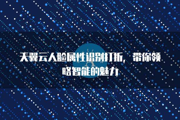 天翼云人脸属性识别打折,带你领略智能的魅力
