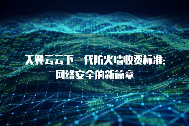 天翼云云下一代防火墙收费标准:网络安全的新篇章