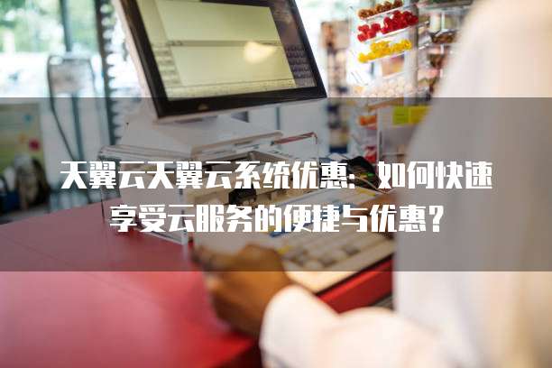 天翼云天翼云系统优惠:如何快速享受云服务的便捷与优惠?