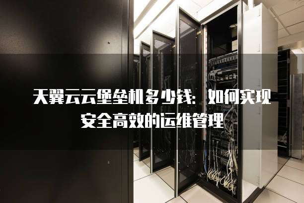 天翼云云堡垒机多少钱：如何实现安全高效的运维管理