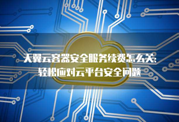 天翼云容器安全服务续费怎么关:轻松应对云平台安全问题