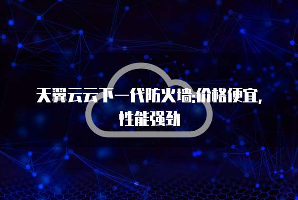 天翼云云下一代防火墙:价格便宜,性能强劲